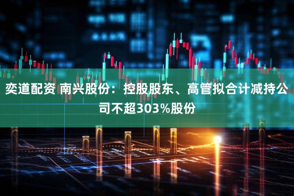 奕道配资 南兴股份：控股股东、高管拟合计减持公司不超303%股份