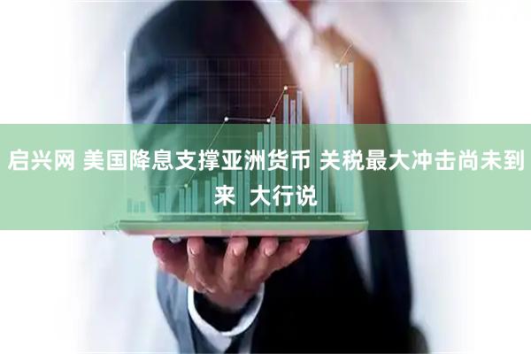 启兴网 美国降息支撑亚洲货币 关税最大冲击尚未到来  大行说
