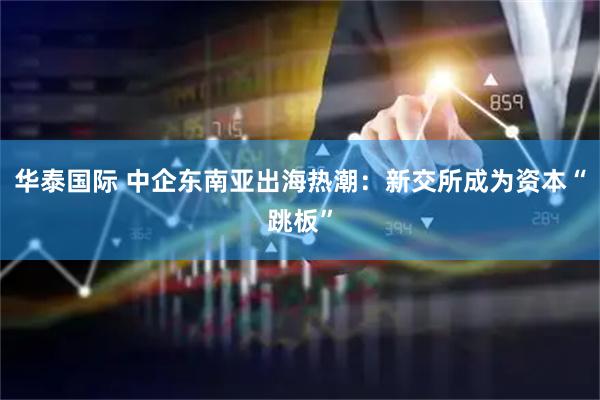 华泰国际 中企东南亚出海热潮：新交所成为资本“跳板”