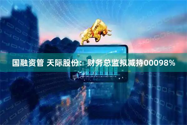 国融资管 天际股份：财务总监拟减持00098%