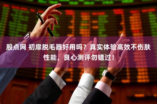 股点网 初扉脱毛器好用吗？真实体验高效不伤肤性能，良心测评勿错过！