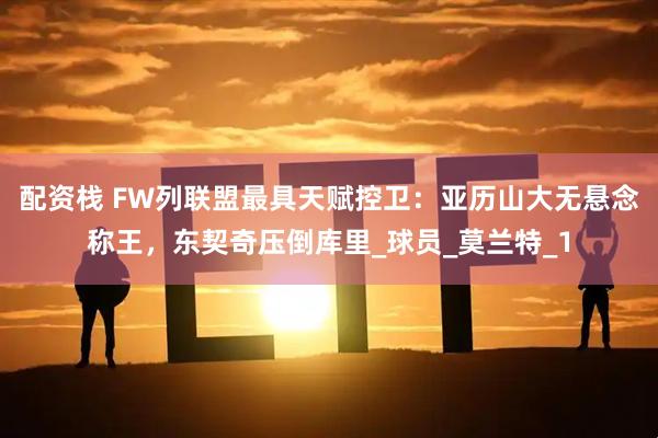 配资栈 FW列联盟最具天赋控卫：亚历山大无悬念称王，东契奇压倒库里_球员_莫兰特_1