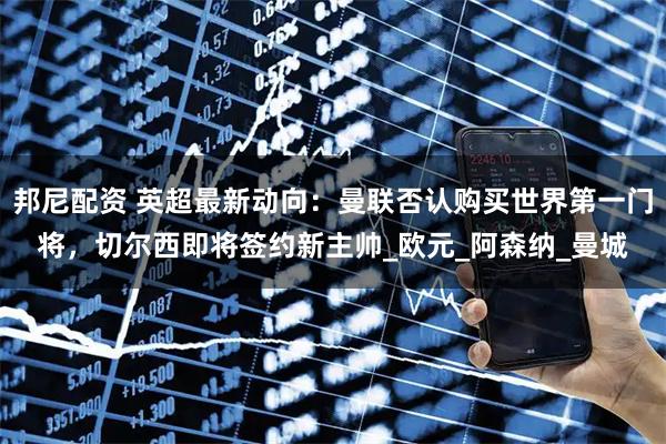 邦尼配资 英超最新动向：曼联否认购买世界第一门将，切尔西即将签约新主帅_欧元_阿森纳_曼城