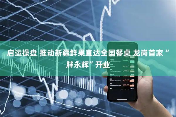 启运操盘 推动新疆鲜果直达全国餐桌 龙岗首家“胖永辉”开业