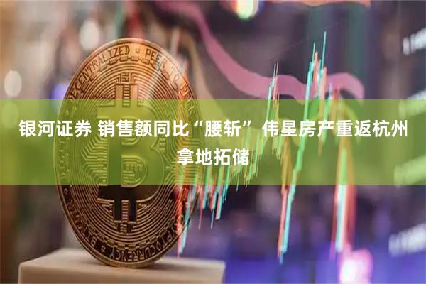 银河证券 销售额同比“腰斩” 伟星房产重返杭州拿地拓储