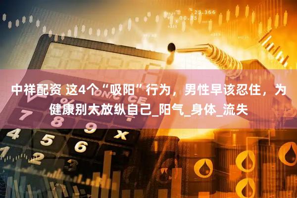 中祥配资 这4个“吸阳”行为，男性早该忍住，为健康别太放纵自己_阳气_身体_流失