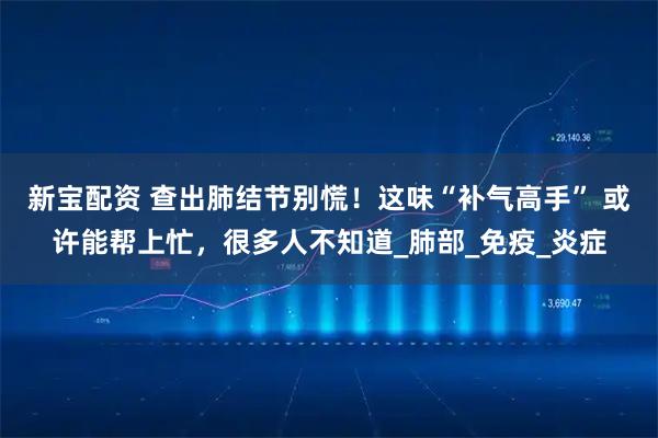 新宝配资 查出肺结节别慌！这味“补气高手” 或许能帮上忙，很多人不知道_肺部_免疫_炎症