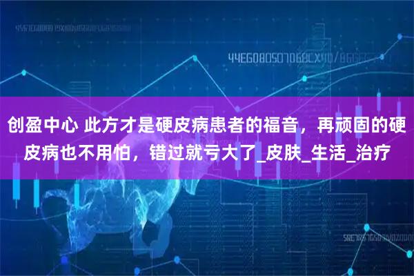 创盈中心 此方才是硬皮病患者的福音，再顽固的硬皮病也不用怕，错过就亏大了_皮肤_生活_治疗