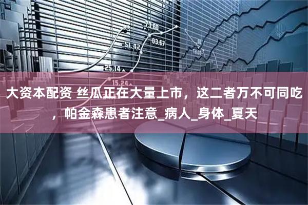 大资本配资 丝瓜正在大量上市，这二者万不可同吃，帕金森患者注意_病人_身体_夏天