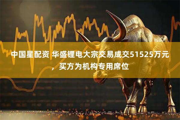 中国星配资 华盛锂电大宗交易成交51525万元，买方为机构专用席位