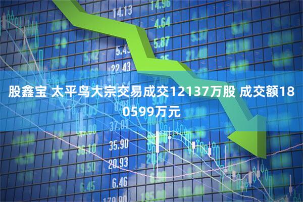 股鑫宝 太平鸟大宗交易成交12137万股 成交额180599万元