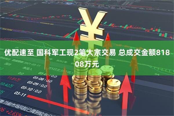 优配速至 国科军工现2笔大宗交易 总成交金额81808万元