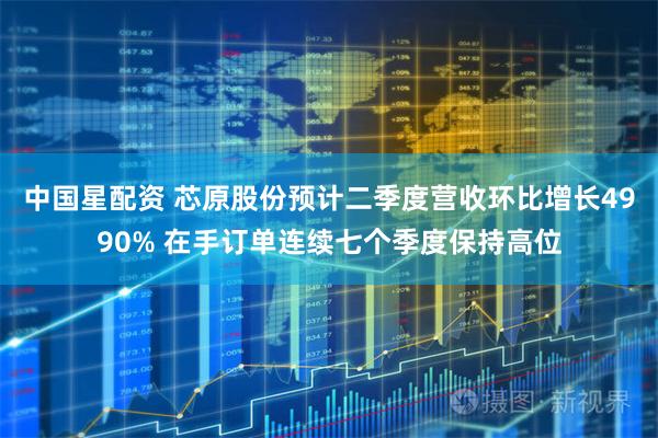中国星配资 芯原股份预计二季度营收环比增长4990% 在手订单连续七个季度保持高位