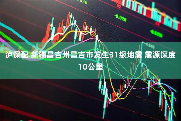 泸深配 新疆昌吉州昌吉市发生31级地震 震源深度10公里