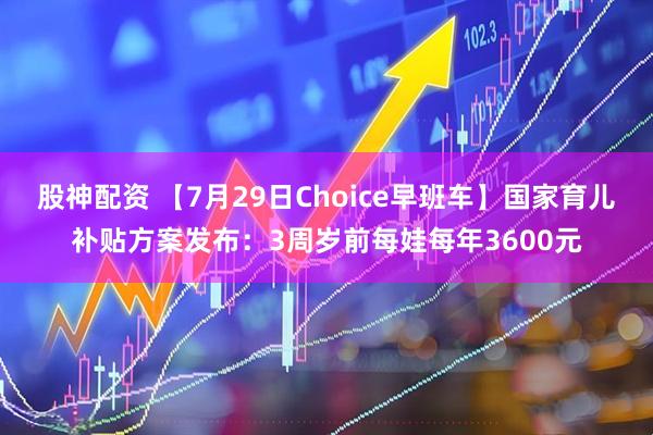 股神配资 【7月29日Choice早班车】国家育儿补贴方案发布：3周岁前每娃每年3600元
