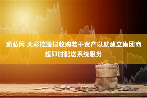 通弘网 天彩控股拟收购若干资产以就建立集团商超即时配送系统服务