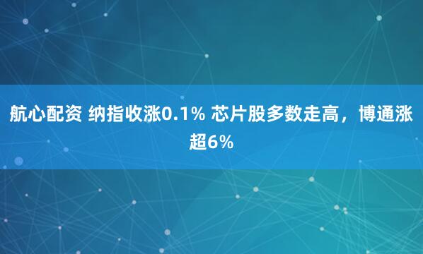 航心配资 纳指收涨0.1% 芯片股多数走高，博通涨超6%