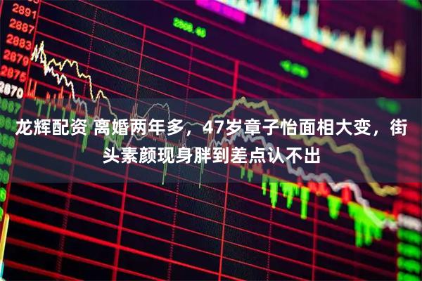 龙辉配资 离婚两年多，47岁章子怡面相大变，街头素颜现身胖到差点认不出