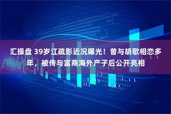 汇操盘 39岁江疏影近况曝光！曾与胡歌相恋多年，被传与富商海外产子后公开亮相
