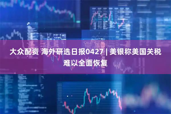 大众配资 海外研选日报0427 | 美银称美国关税难以全面恢复