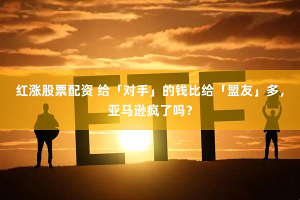 红涨股票配资 给「对手」的钱比给「盟友」多，亚马逊疯了吗？