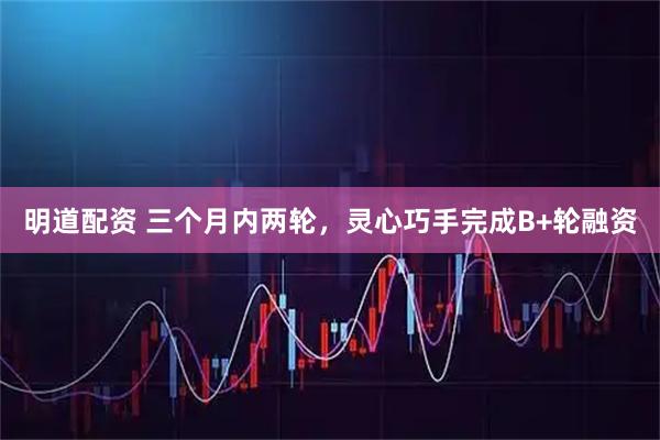 明道配资 三个月内两轮，灵心巧手完成B+轮融资