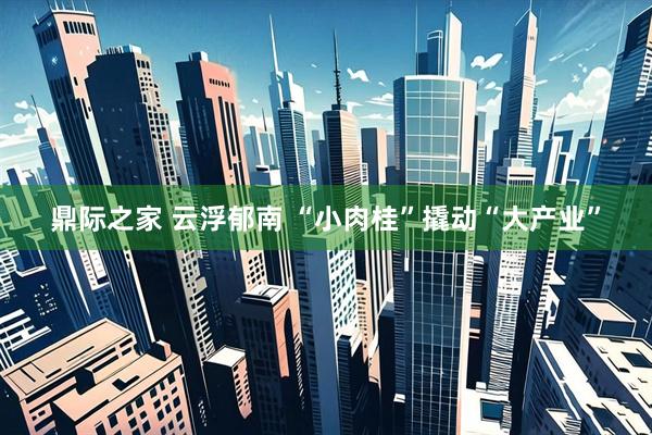 鼎际之家 云浮郁南 “小肉桂”撬动“大产业”
