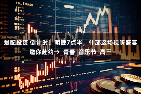 爱配投资 倒计时！明晚7点半，什邡这场视听盛宴邀你赴约→_青春_音乐节_高三