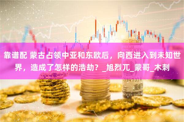 靠谱配 蒙古占领中亚和东欧后，向西进入到未知世界，造成了怎样的浩劫？_旭烈兀_蒙哥_木刺
