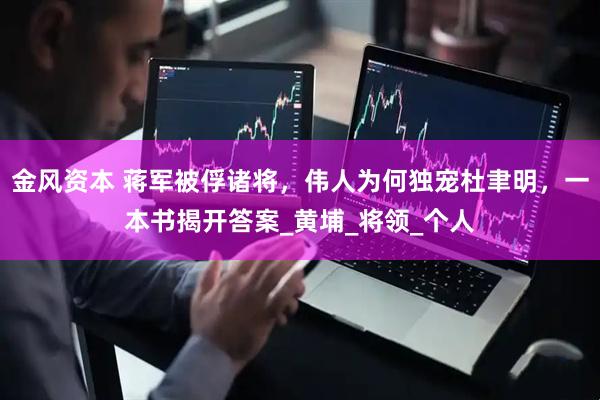 金风资本 蒋军被俘诸将，伟人为何独宠杜聿明，一本书揭开答案_黄埔_将领_个人