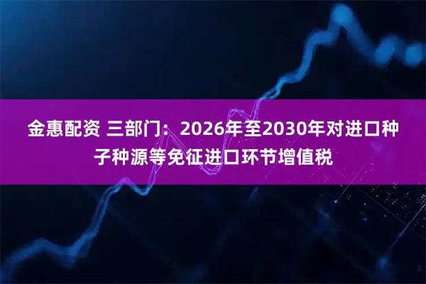 金惠配资 三部门：2026年至2030年对进口种子种源等免征进口环节增值税