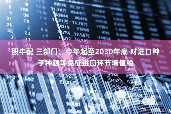 股牛配 三部门：今年起至2030年底 对进口种子种源等免征进口环节增值税