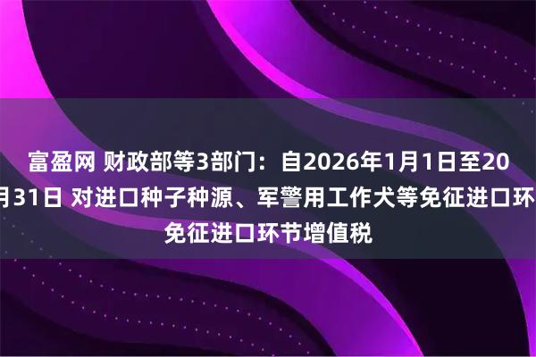 富盈网 财政部等3部门：自2026年1月1日至2030年12月31日 对进口种子种源、军警用工作犬等免征进口环节增值税