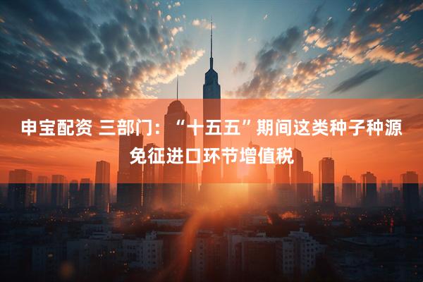 申宝配资 三部门：“十五五”期间这类种子种源免征进口环节增值税