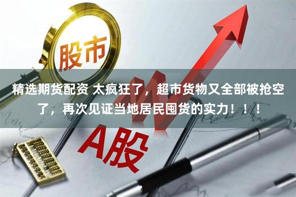精选期货配资 太疯狂了，超市货物又全部被抢空了，再次见证当地居民囤货的实力！！！
