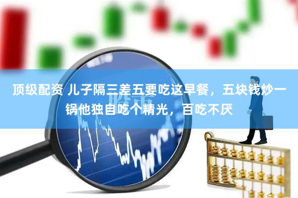 顶级配资 儿子隔三差五要吃这早餐，五块钱炒一锅他独自吃个精光，百吃不厌